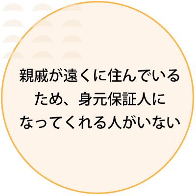 親戚が遠くに住んでいる ため、身元保証人に なってくれる人がいない 
