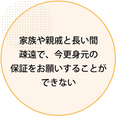 家族や親戚と長い間 疎遠で、今更身元の 保証をお願いすることができない 