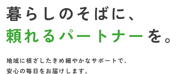 暮らしのそばに、頼れるパートナーを。地域に根ざしたきめ細やかなサポートで、安心の毎日をお届けします。